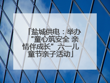 盐城供电：举办“童心筑安全 亲情伴成长”六一儿童节亲子活动